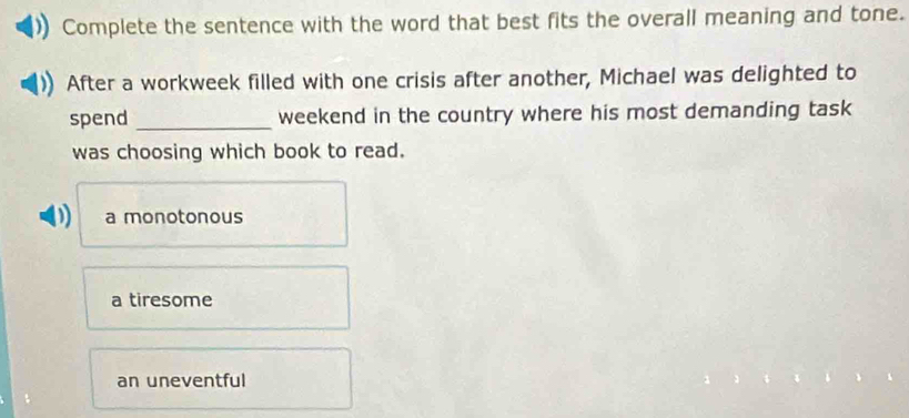 Complete the sentence with the word that best fits the overall meaning and tone.
After a workweek filled with one crisis after another, Michael was delighted to
spend _weekend in the country where his most demanding task
was choosing which book to read.
D a monotonous
a tiresome
an uneventful