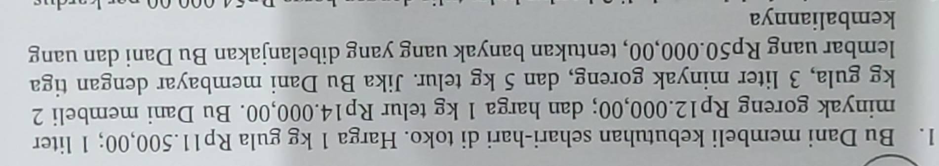 Bu Dani membeli kebutuhan sehari-hari di toko. Harga 1 kg gula Rp11.500,00; 1 liter
minyak goreng Rp12.000,00; dan harga 1 kg telur Rp14.000,00. Bu Dani membeli 2
kg gula, 3 liter minyak goreng, dan 5 kg telur. Jika Bu Dani membayar dengan tiga 
lembar uang Rp50.000,00, tentukan banyak uang yang dibelanjakan Bu Dani dan uang 
kembaliannya
