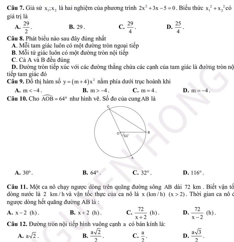 Giả sử x_1;x_2 là hai nghiệm của phương trình 2x^2+3x-5=0. Biểu thức x_1^(2+x_2^2 có
giá trị là
A. frac 29)2. B. 29 . C.  29/4 . D.  25/4 .
Câu 8. Phát biểu nào sau đây đúng nhất
A. Mỗi tam giác luôn có một đường tròn ngoại tiếp
B. Mỗi tứ giác luôn có một đường tròn nội tiếp
C. Cả A và B đều đúng
D. Đường tròn tiếp xúc với các đường thăng chứa các cạnh của tam giác là đường tròn nộ
tiếp tam giác đó
Câu 9. Đồ thị hàm số y=(m+4)x^2 nằm phía dưới trục hoành khi
A. m B. m>-4. C. m=4. D. m=-4.
Câu 10. Cho widehat AOB=64° như hình vẽ. Số đo của cung AB là
A. 30°. B. 64°. C. 32°. D. 116°.
Câu 11. Một ca nô chạy ngược dòng trên quãng đường sông AB dài 72 km . Biết vận tổ
dòng nước là 2 km /h và vận tốc thực của ca nô là x (km /h) (x>2).  Thời gian ca nô ở
ngược dòng hết quãng đường AB là :
A. x-2 (h) . B. x+2 (h) . C.  72/x+2 (h). D.  72/x-2 (h).
Câu 12. Đường tròn nội tiếp hình vuông cạnh a có bán kính là:
A. asqrt(2). B.  asqrt(2)/2 . C.  a/2 . D.  asqrt(3)/2 .