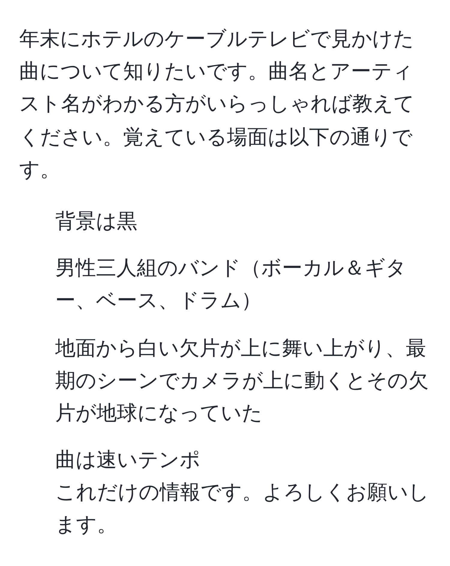 年末にホテルのケーブルテレビで見かけた曲について知りたいです。曲名とアーティスト名がわかる方がいらっしゃれば教えてください。覚えている場面は以下の通りです。  
- 背景は黒  
- 男性三人組のバンドボーカル＆ギター、ベース、ドラム  
- 地面から白い欠片が上に舞い上がり、最期のシーンでカメラが上に動くとその欠片が地球になっていた  
- 曲は速いテンポ  
これだけの情報です。よろしくお願いします。