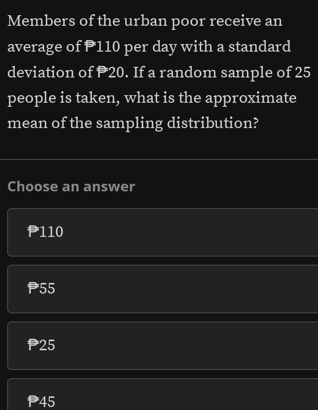 Members of the urban poor receive an
average of P110 per day with a standard
deviation of P20. If a random sample of 25
people is taken, what is the approximate
mean of the sampling distribution?
Choose an answer
P110
P55
P25
P45