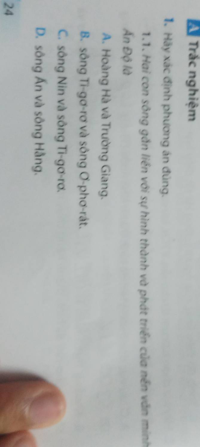 A Trắc nghiệm
Hà Hãy xác định phương án đúng.
1.1. Hai con sông gắn liền với sự hình thành và phát triển của nền văn mính
Ấn Độ là
A. Hoàng Hà và Trường Giang.
B. sông Ti-gơ-rơ và sông ơ-phơ-rát.
C. sông Nin và sông Ti-gơ-rơ.
D. sông Ấn và sông Hằng.
24