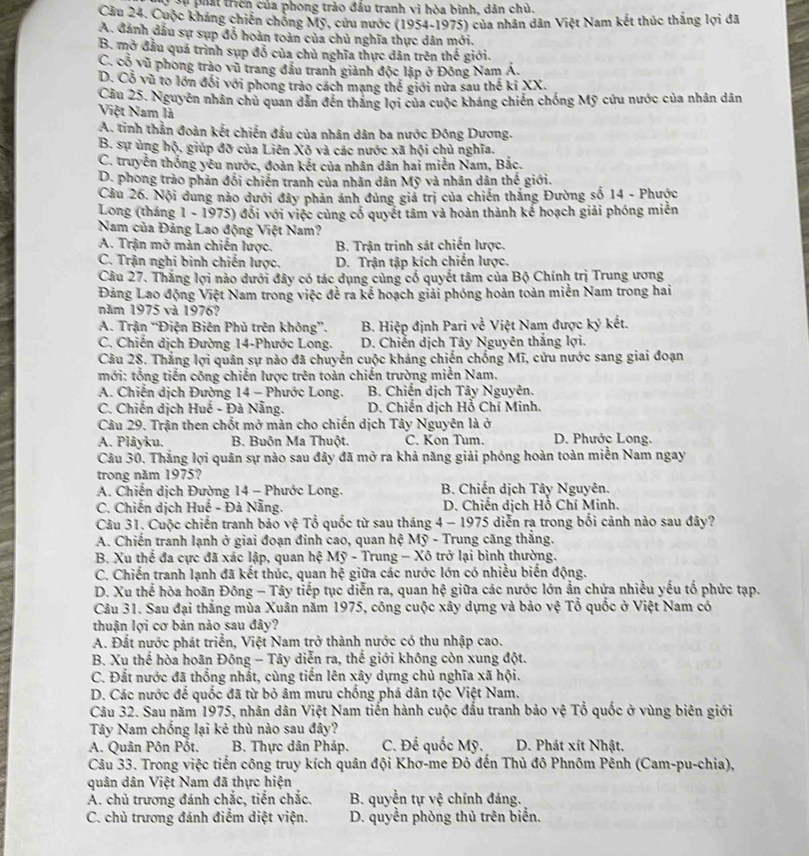 Ở Sự phát triền của phong trào đầu tranh vì hòa bình, dân chủ.
Cầu 24. Cuộc kháng chiến chống Mỹ, cứu nước (1954-1975) của nhân dân Việt Nam kết thúc thắng lợi đã
A. đánh đấu sự sụp đỗ hoàn toàn của chủ nghĩa thực dân mới.
B. mở đầu quá trình sụp đỗ của chủ nghĩa thực dân trên thế giới.
C. cổ vũ phong trào vũ trang đầu tranh giành độc lập ở Đông Nam Á.
D. Cỗ vũ to lớn đối với phong trào cách mạng thế giới nửa sau thế kỉ XX.
Câu 25. Nguyên nhân chủ quan dẫn đến thắng lợi của cuộc kháng chiến chống Mỹ cứu nước của nhân dân
Việt Nam là
A. tinh thần đoàn kết chiến đấu của nhân dân ba nước Đông Dương.
B. sự ủng hộ, giúp đỡ của Liên Xô và các nước xã hội chủ nghĩa.
C. truyền thống yêu nước, đoàn kết của nhân dân hai miễn Nam, Bắc.
D. phong trào phản đối chiến tranh của nhân dân Mỹ và nhân dân thế giới.
Cầu 26. Nội dung nảo dưới đây phản ánh đúng giá trị của chiến thắng Đường số 14 - Phược
Long (tháng 1 - 1975) đối với việc cùng cố quyết tâm và hoàn thành kể hoạch giải phóng miền
Nam của Đảng Lao động Việt Nam?
A. Trận mở màn chiến lược. B. Trận trinh sát chiến lược.
C. Trận nghi binh chiến lược. D. Trận tập kích chiến lược.
Câu 27. Thắng lợi nào dưới đây có tác dụng củng cổ quyết tâm của Bộ Chính trị Trung ương
Đảng Lao động Việt Nam trong việc đề ra kế hoạch giải phóng hoàn toàn miễn Nam trong hai
năm 1975 và 1976?
A. Trận “Điện Biên Phủ trên không”. B. Hiệp định Pari về Việt Nam được ký kết.
C. Chiến dịch Đường 14-Phước Long. D. Chiến dịch Tây Nguyên thắng lợi.
Câu 28. Thắng lợi quân sự nào đã chuyển cuộc kháng chiến chống Mĩ, cứu nước sang giai đoạn
mới: tổng tiến công chiến lược trên toàn chiến trường miền Nam.
A. Chiến dịch Đường 14 - Phước Long.  B. Chiến dịch Tây Nguyên.
C. Chiến dịch Huế - Đà Nẵng. D. Chiến dịch Hỗ Chí Minh.
Câu 29. Trận then chốt mở màn cho chiến dịch Tây Nguyên là ở
A. Plâyku.  B. Buôn Ma Thuột. C. Kon Tum. D. Phước Long.
Câu 30. Thắng lợi quân sự nào sau đây đã mở ra khả năng giải phóng hoàn toàn miễn Nam ngay
trong năm 1975?
A. Chiến dịch Đường 14 - Phước Long.  B. Chiến dịch Tây Nguyên.
C. Chiến dịch Huế - Đà Nẵng.  D. Chiến dịch Hồ Chí Minh.
Câu 31. Cuộc chiến tranh bảo vệ Tổ quốc từ sau tháng 4 - 1975 diễn ra trong bối cảnh nào sau đây?
A. Chiến tranh lạnh ở giai đoạn đinh cao, quan hệ Mỹ - Trung căng thắng.
B. Xu thế đa cực đã xác lập, quan hệ Mỹ - Trung - Xô trở lại bình thường.
C. Chiến tranh lạnh đã kết thúc, quan hệ giữa các nước lớn có nhiều biến động.
D. Xu thế hòa hoãn Đông - Tây tiếp tục diễn ra, quan hệ giữa các nước lớn ẩn chứa nhiều yếu tố phức tạp.
Câu 31. Sau đại thắng mùa Xuân năm 1975, công cuộc xây dựng và bảo vệ Tổ quốc ở Việt Nam có
thuận lợi cơ bản nào sau đây?
A. Đất nước phát triển, Việt Nam trở thành nước có thu nhập cao.
B. Xu thế hòa hoãn Đông - Tây diễn ra, thế giới không còn xung đột.
C. Đất nước đã thống nhất, cùng tiến lên xây dựng chủ nghĩa xã hội.
D. Các nước đế quốc đã từ bỏ âm mưu chống phá dân tộc Việt Nam.
Câu 32. Sau năm 1975, nhân dân Việt Nam tiến hành cuộc đấu tranh bảo vệ Tổ quốc ở vùng biên giới
Tây Nam chống lại kẻ thù nào sau đây?
A. Quân Pôn Pốt,  B. Thực dân Pháp. C. Đế quốc Mỹ.  D. Phát xít Nhật.
Câu 33. Trong việc tiến công truy kích quân đội Khơ-me Đô đến Thủ đô Phnôm Pênh (Cam-pu-chia),
quân dân Việt Nam đã thực hiện
A. chủ trương đánh chắc, tiến chắc. B. quyền tự vệ chính đáng.
C. chủ trương đánh điểm diệt viện.  D. quyền phòng thủ trên biển.