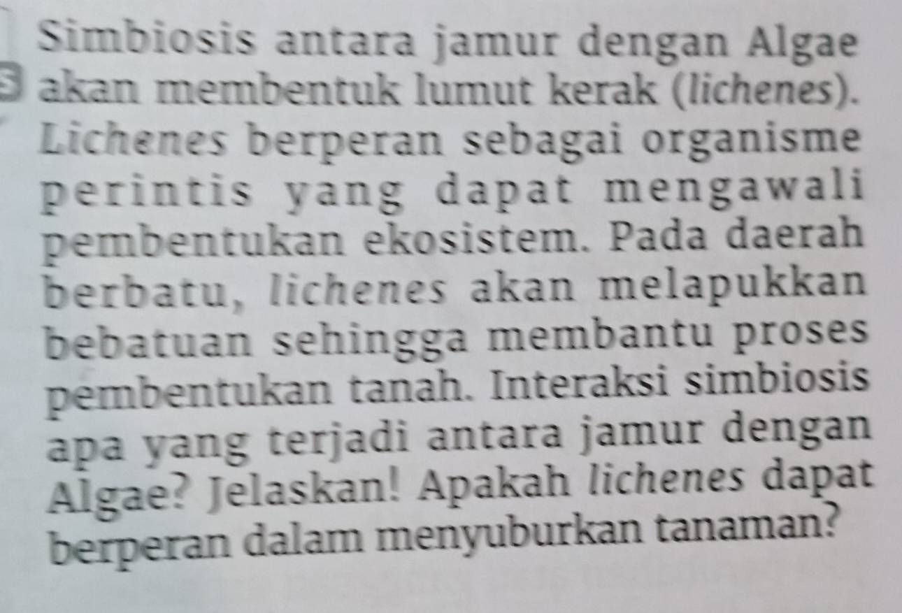 Simbiosis antara jamur dengan Algae 
B akan membentuk lumut kerak (lichenes). 
Lichenes berperan sebagai organisme 
perintis yang dapat mengawali 
pembentukan ekosistem. Pada daerah 
berbatu, lichenes akan melapukkan 
bebatuan sehingga membantu proses 
pembentukan tanah. Interaksi simbiosis 
apa yang terjadi antara jamur dengan 
Algae? Jelaskan! Apakah lichenes dapat 
berperan dalam menyuburkan tanaman?