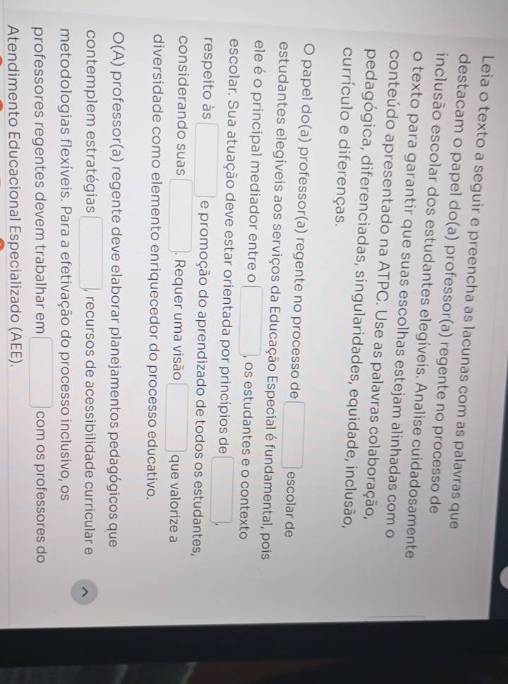 Leia o texto a seguir e preencha as lacunas com as palavras que 
destacam o papel do(a) professor(a) regente no processo de 
inclusão escolar dos estudantes elegíveis. Analise cuidadosamente 
o texto para garantir que suas escolhas estejam alinhadas com o 
conteúdo apresentado na ATPC. Use as palavras colaboração, 
pedagógica, diferenciadas, singularidades, equidade, inclusão, 
currículo e diferenças. 
O papel do(a) professor(a) regente no processo de escolar de 
estudantes elegíveis aos serviços da Educação Especial é fundamental, pois 
ele é o principal mediador entre o , os estudantes e o contexto 
escolar. Sua atuação deve estar orientada por princípios de 
respeito às e promoção do aprendizado de todos os estudantes, 
considerando suas . Requer uma visão que valorize a 
diversidade como elemento enriquecedor do processo educativo. 
O(A) professor(a) regente deve elaborar planejamentos pedagógicos que 
contemplem estratégias , recursos de acessibilidade curricular e ^ 
metodologias flexíveis. Para a efetivação do processo inclusivo, os 
professores regentes devem trabalhar em com os professores do 
Atendimento Educacional Especializado (AEE).