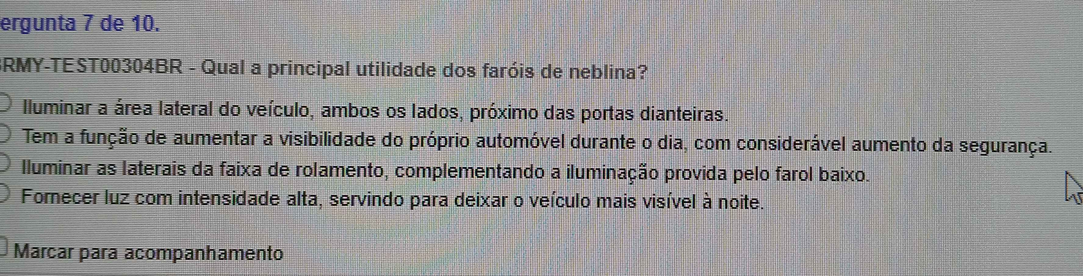 ergunta 7 de 10.
BRMY-TEST00304BR - Qual a principal utilidade dos faróis de neblina?
Iluminar a área lateral do veículo, ambos os lados, próximo das portas dianteiras.
Tem a função de aumentar a visibilidade do próprio automóvel durante o dia, com considerável aumento da segurança.
Iluminar as laterais da faixa de rolamento, complementando a iluminação provida pelo farol baixo.
Fornecer luz com intensidade alta, servindo para deixar o veículo mais visível à noite.
Marcar para acompanhamento