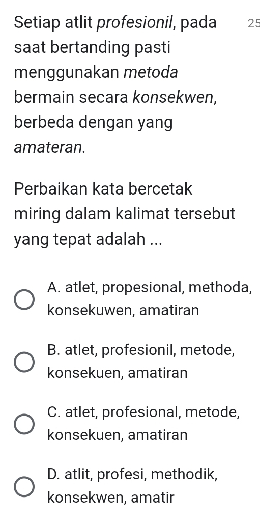 Setiap atlit profesionil, pada 25
saat bertanding pasti
menggunakan metoda
bermain secara konsekwen,
berbeda dengan yang
amateran.
Perbaikan kata bercetak
miring dalam kalimat tersebut
yang tepat adalah ...
A. atlet, propesional, methoda,
konsekuwen, amatiran
B. atlet, profesionil, metode,
konsekuen, amatiran
C. atlet, profesional, metode,
konsekuen, amatiran
D. atlit, profesi, methodik,
konsekwen, amatir