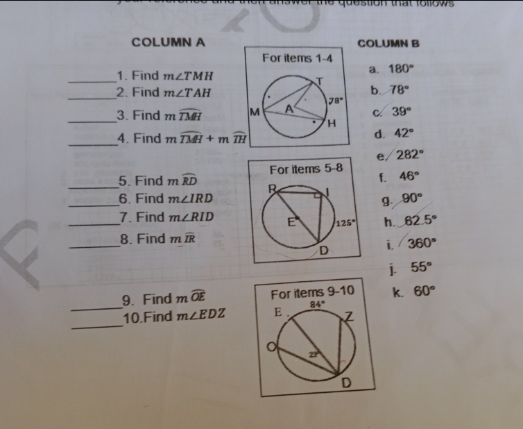 COLUMN A COLUMN B
For items 1-4
_
1. Find m∠ TMH
a. 180°
_
2. Find m∠ TAH
b. 78°
_3. Find mwidehat TMH
C 39°
_
4. Find mwidehat TMH+mwidehat TH
d. 42°
e 282°
46°
f.
_5. Find mwidehat RD
_6. Find m∠ IRD g. 90°
_7. Find m∠ RID h. 62.5°
_
8. Find mwidehat IR
i 360°
j. 55°
_
9. Find mwidehat OE k. 60°
_
10.Find m∠ EDZ