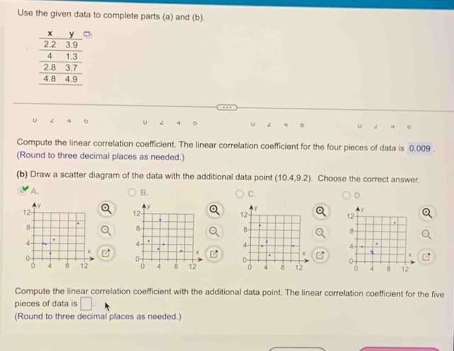 Use the given data to complete parts (a) and (b).
∠ 4 。 u 4 < q D U 4
Compute the linear correlation coefficient. The linear correlation coefficient for the four pieces of data is  0.009.
(Round to three decimal places as needed.)
(b) Draw a scatter diagram of the data with the additional data point (10.4,9.2). Choose the correct answer.
A.
B.
C.
D.
y
12.
8
4
×
0
0 4 8 12
Compute the linear correlation coefficient with the additional data point. The linear correlation coefficient for the five
pieces of data is □ . 
(Round to three decimal places as needed.)