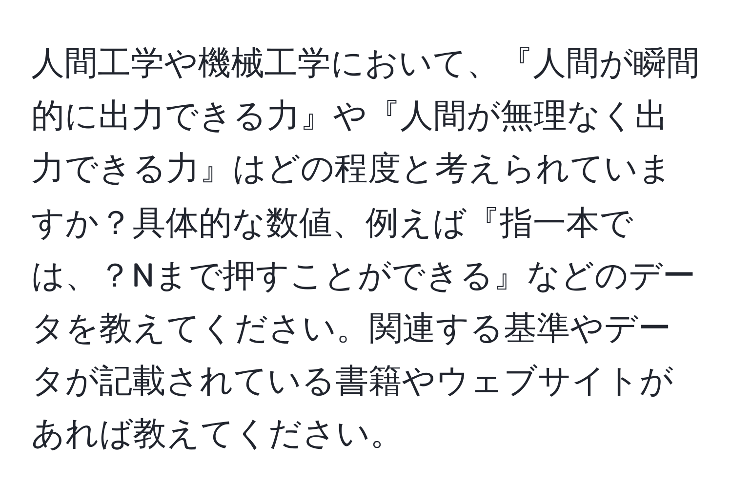 人間工学や機械工学において、『人間が瞬間的に出力できる力』や『人間が無理なく出力できる力』はどの程度と考えられていますか？具体的な数値、例えば『指一本では、？Nまで押すことができる』などのデータを教えてください。関連する基準やデータが記載されている書籍やウェブサイトがあれば教えてください。