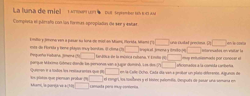 La luna de miel 1 AtteMPT LEFT DUE September 6th 8:45 AM 
Completa el párrafo con las formas apropiadas de ser y estar. 
Emilio y jimena van a pasar su luna de miel en Miami, Florida. Miami (1) una cludad preciosa. (2) □ en la costa 
este de Florida y tiene playas muy bonitas. El clima (3) AB= 3/4  tropical. Jimena y Emilio (4) □ Interesados en visitar la 
Pequeña Habana. Jimena (5) □ fanática de la música cubana. Y Emillo (6) muy entuslasmado por conocer el 
parque Máximo Gómez donde las personas van a jugar dominó. Los dos (7) □ aficionados a la comida caribeña. 
Quieren ir a todos los restaurantes que (8) □ en la Calle Ocho. Cada día van a probar un plato diferente. Algunos de 
los platos que piensan probar (9) □ el congrí, los tostones y el bistec palomilla. Después de pasar una semana en 
Miami, la pareja va a (10) □ cansada pero muy contenta.