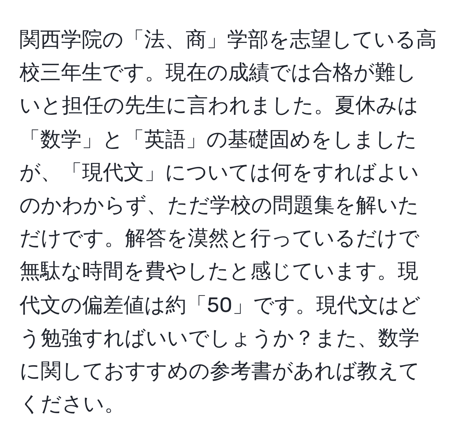 関西学院の「法、商」学部を志望している高校三年生です。現在の成績では合格が難しいと担任の先生に言われました。夏休みは「数学」と「英語」の基礎固めをしましたが、「現代文」については何をすればよいのかわからず、ただ学校の問題集を解いただけです。解答を漠然と行っているだけで無駄な時間を費やしたと感じています。現代文の偏差値は約「50」です。現代文はどう勉強すればいいでしょうか？また、数学に関しておすすめの参考書があれば教えてください。