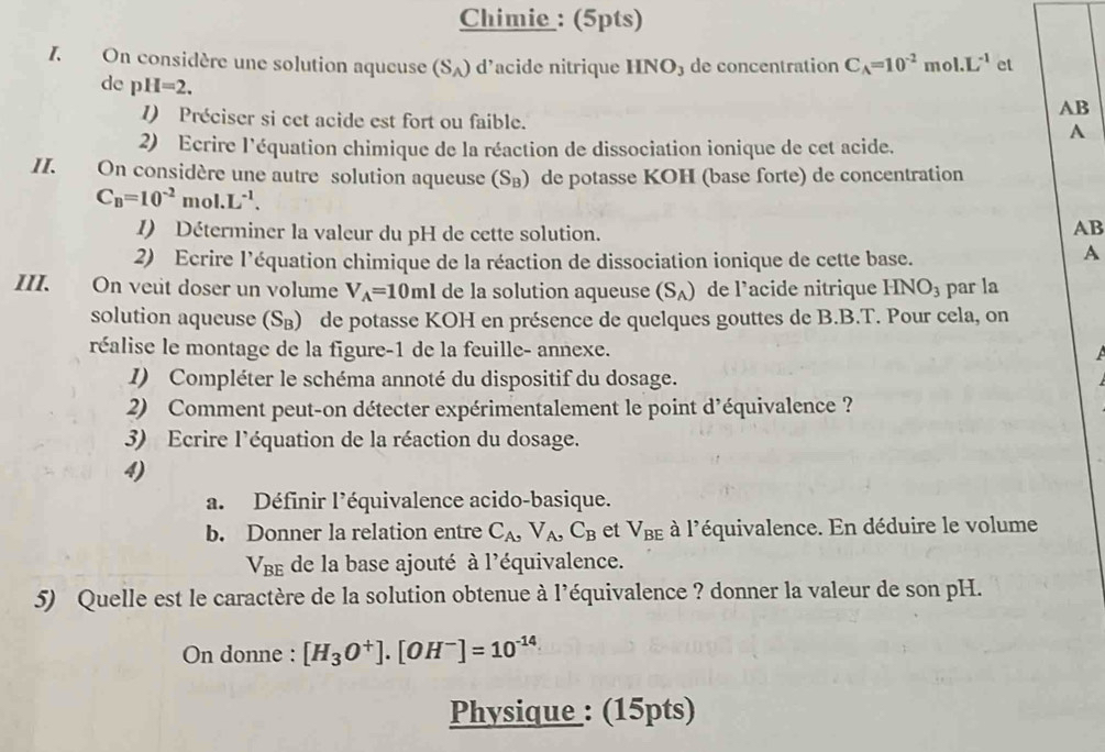 Chimie : (5pts)
1. On considère une solution aqueuse (S_A) d’acide nitrique HNO₃ de concentration C_A=10^(-2) m oI.L^(-1) et
de p H=2.
AB
1) Préciser si cet acide est fort ou faible. A
2) Ecrire l'équation chimique de la réaction de dissociation ionique de cet acide.
II. On considère une autre solution aqueuse (S_B) de potasse KOH (base forte) de concentration
C_B=10^(-2) mo 1.L^(-1). AB
I) Déterminer la valeur du pH de cette solution.
2) Ecrire l'équation chimique de la réaction de dissociation ionique de cette base.
A
III. On veut doser un volume V_A=10ml de la solution aqueuse (S_A) de l’acide nitrique HNO_3 par la
solution aqueuse (S_B) de potasse KOH en présence de quelques gouttes de B.B.T. Pour cela, on
réalise le montage de la figure-1 de la feuille- annexe.
I) Compléter le schéma annoté du dispositif du dosage.
2) Comment peut-on détecter expérimentalement le point d'équivalence ?
3) Ecrire l'équation de la réaction du dosage.
4)
a. Définir l'équivalence acido-basique.
b. Donner la relation entre C_A,V_A,C_B et V_BE à l'équivalence. En déduire le volume
V_BE de la base ajouté à l'équivalence.
5) Quelle est le caractère de la solution obtenue à l’équivalence ? donner la valeur de son pH.
On donne : [H_3O^+].[OH^-]=10^(-14)
Physique : (15pts)