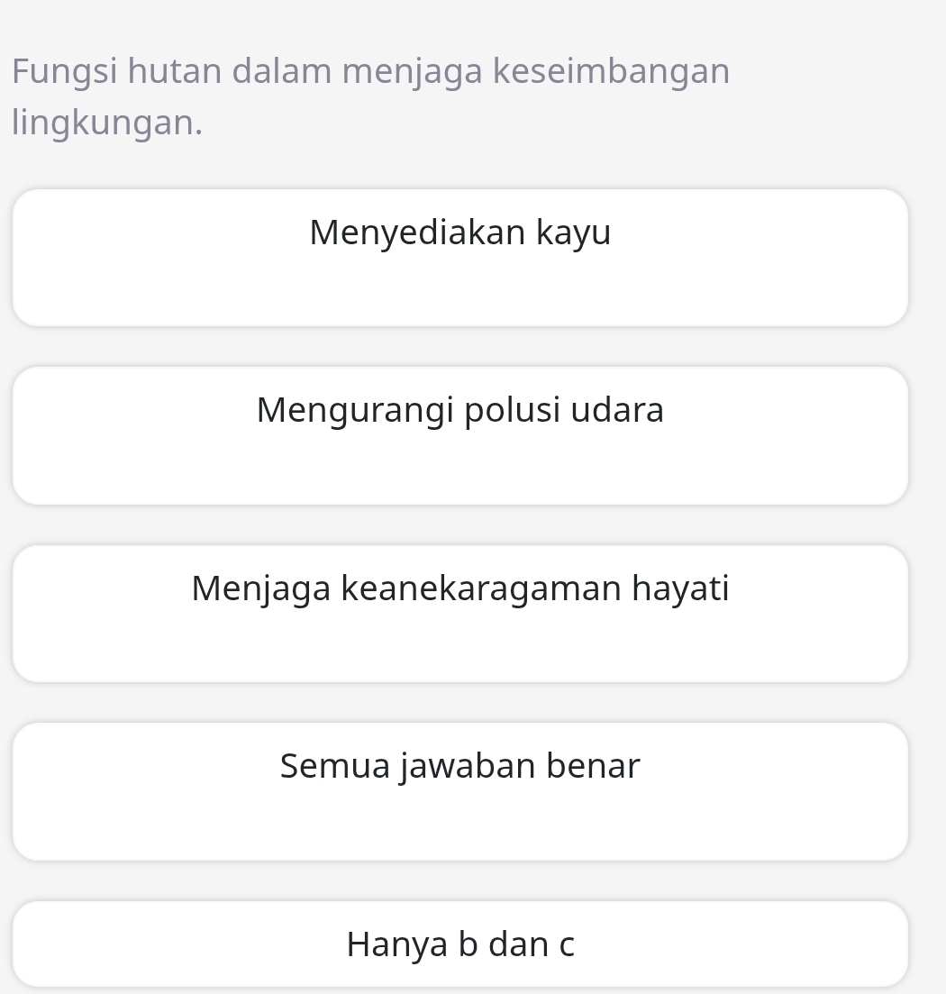 Fungsi hutan dalam menjaga keseimbangan
lingkungan.
Menyediakan kayu
Mengurangi polusi udara
Menjaga keanekaragaman hayati
Semua jawaban benar
Hanya b dan c