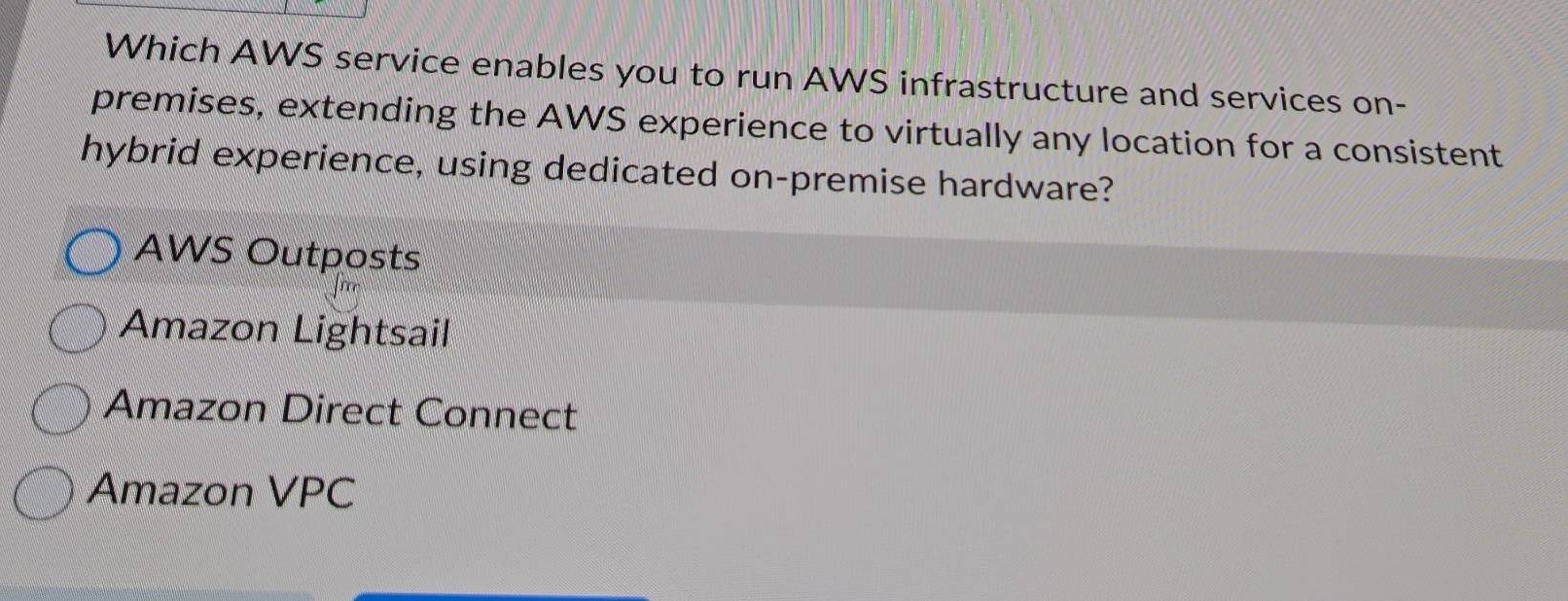 Which AWS service enables you to run AWS infrastructure and services on-
premises, extending the AWS experience to virtually any location for a consistent
hybrid experience, using dedicated on-premise hardware?
AWS Outposts
Amazon Lightsail
Amazon Direct Connect
Amazon VPC