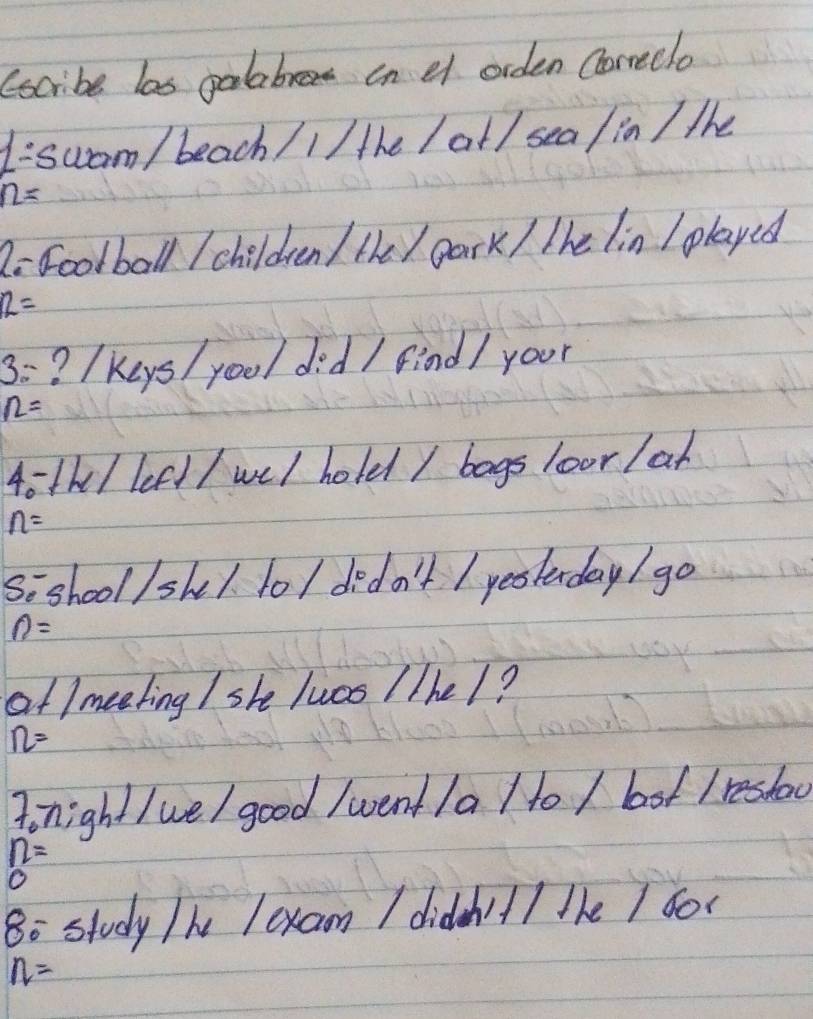 (scribe las galabrea in e orden Correclo
1/ 5 wam / beach /1/ the / at / sea / in / the
n=
2 Football / children / the / park / the lin I played
12=
3= ? (Keys/ yool did / find/ your
n=
4oth / left / wel hold / bags loor /ar
n=
Sishool/sk1. lo/ dido't / yeolnday / go
n=
af /meeting / she lucs / /he/?
n=
fonight / we/ good /went la / to / bot Ireshoo
n=
0 
8o study /he lexam I didn't/ the / 600
n=