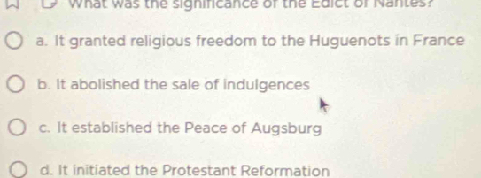 what was the significance of the Edict or Nantes?
a. It granted religious freedom to the Huguenots in France
b. It abolished the sale of indulgences
c. It established the Peace of Augsburg
d. It initiated the Protestant Reformation