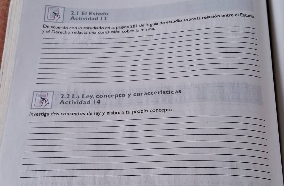 El Estado 
Actividad 13 
_ 
De acuerdo con lo estudiado en la página 281 de la guía de estudio sobre la relación entre el Estado 
_y el Derecho redacta una conclusión sobre la misma. 
_ 
_ 
_ 
_ 
_ 
_ 
_ 
_ 
2.2 La Ley concepto y características 
Actividad 1 4 
_ 
Investiga dos conceptos de ley y elabora tu propio concepto. 
_ 
_ 
_ 
_ 
_ 
_ 
_ 
_ 
_