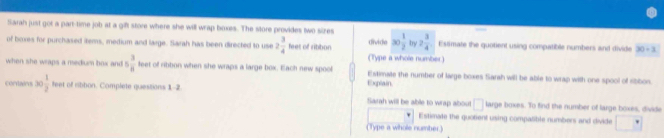 Sarah just got a part-time job at a gift store where she will wrap boxes. The store provides two sizes 
of boxes for purchased items, medium and large. Sarah has been directed to use 2 3/4  b et of ribbon divide 30 1/2  bry 2 3/4  Estimate the quotient using compatible numbers and divide 30/ 3
(Type a whole number) 
when she wraps a medum hax and 5 3/8  feet of ribbon when she wraps a large box. Each new spool Estimate the number of large boxes Sarah will be able to wrap with one spool of sibbon. 
Explain 
corais 30 1/2  feet of ribbon. Complete questions 1-2 Sarah will be able to wrap about □ large boxes. To find the number of large boxes, divide 
Estimate the quotient using compalible numbers and divide^ 
(Type a whole number.)