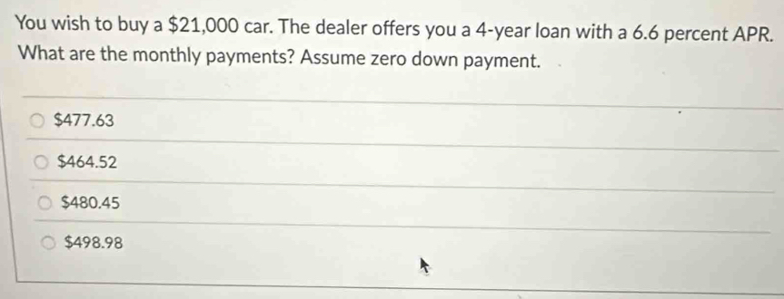 You wish to buy a $21,000 car. The dealer offers you a 4-year loan with a 6.6 percent APR.
What are the monthly payments? Assume zero down payment.
$477.63
$464.52
$480.45
$498.98