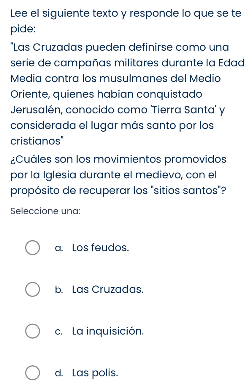 Lee el siguiente texto y responde lo que se te
pide:
"Las Cruzadas pueden definirse como una
serie de campañas militares durante la Edad
Media contra los musulmanes del Medio
Oriente, quienes habían conquistado
Jerusalén, conocido como 'Tierra Santa' y
considerada el lugar más santo por los
cristianos"
¿Cuáles son los movimientos promovidos
por la Iglesia durante el medievo, con el
propósito de recuperar los "sitios santos"?
Seleccione una:
a. Los feudos.
b. Las Cruzadas.
c. La inquisición.
d. Las polis.