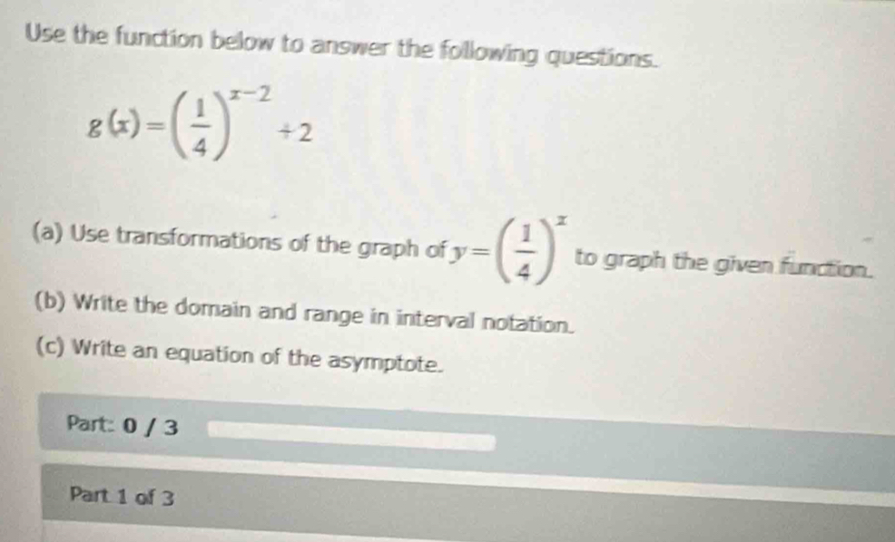 Use the function below to answer the following questions.
g(x)=( 1/4 )^x-2+2
(a) Use transformations of the graph of y=( 1/4 )^x to graph the given function. 
(b) Write the domain and range in interval notation. 
(c) Write an equation of the asymptote. 
Part: 0 / 3 
Part 1 of 3