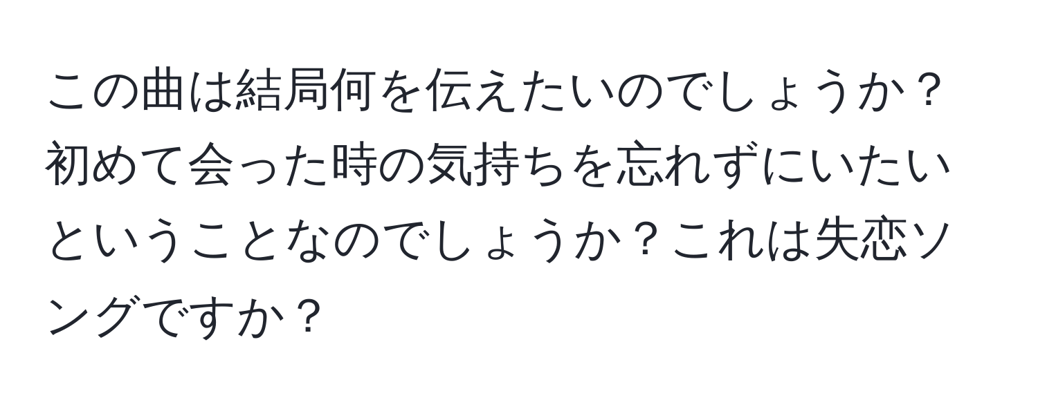 この曲は結局何を伝えたいのでしょうか？初めて会った時の気持ちを忘れずにいたいということなのでしょうか？これは失恋ソングですか？