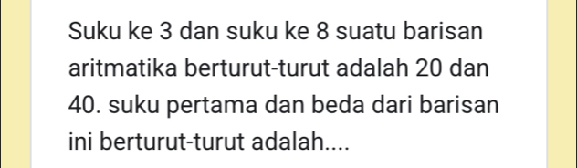 Suku ke 3 dan suku ke 8 suatu barisan 
aritmatika berturut-turut adalah 20 dan
40. suku pertama dan beda dari barisan 
ini berturut-turut adalah....