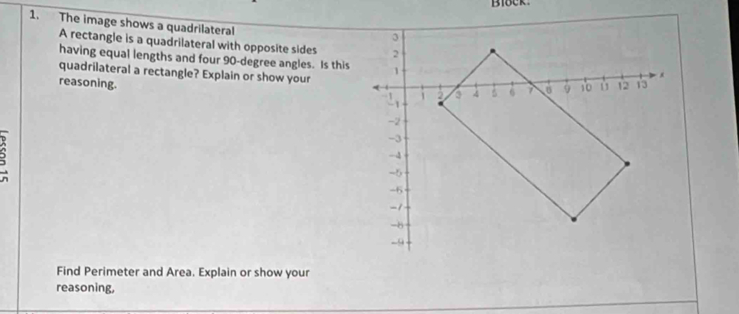 Block. 
1. The image shows a quadrilateral 
A rectangle is a quadrilateral with opposite sides 
having equal lengths and four 90-degree angles. Is this 
quadrilateral a rectangle? Explain or show your 
reasoning. 
D 
Find Perimeter and Area. Explain or show your 
reasoning,