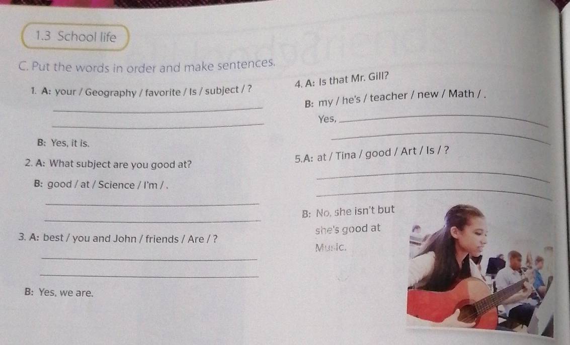 1.3 School life 
C. Put the words in order and make sentences. 
4. A: Is that Mr. Gill? 
1. A: your / Geography / favorite / Is / subject / ? 
_ 
B: my / he's / teacher / new / Math / . 
_ 
Yes, 
_ 
B: Yes, it is. 
_ 
2. A: What subject are you good at? 
5.A: at / Tina / good / Art / Is / ? 
_ 
B: good / at / Science / I'm / . 
_ 
_ 
_ 
B: No, she isn't but 
she's good at 
3. A: best / you and John / friends / Are / ? 
_ 
Music. 
_ 
B: Yes, we are.