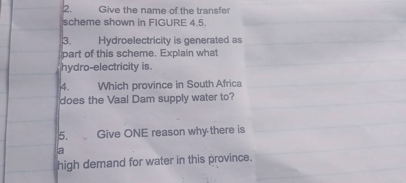 Give the name of the transfer 
scheme shown in FIGURE 4.5. 
3. Hydroelectricity is generated as 
part of this scheme. Explain what 
hydro-electricity is. 
4. Which province in South Africa 
does the Vaal Dam supply water to? 
5. Give ONE reason why there is 
a 
high demand for water in this province.