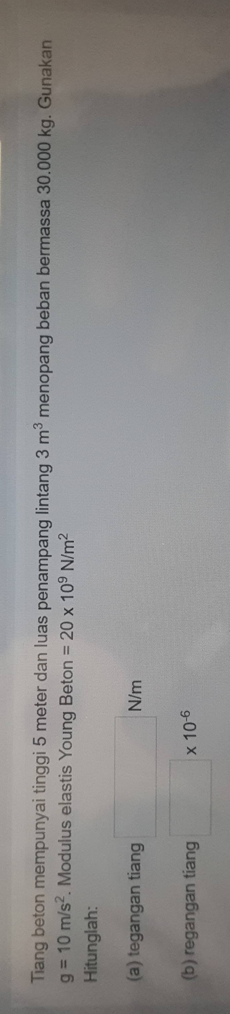 Tiang beton mempunyai tinggi 5 meter dan luas penampang lintang 3m^3 menopang beban bermassa 30.000 kg. Gunakan
g=10m/s^2. Modulus elastis Young Beton =20* 10^9N/m^2
Hitunglah: 
(a) tegangan tiang N/m
(b) regangan tiang □ * 10^(-6)