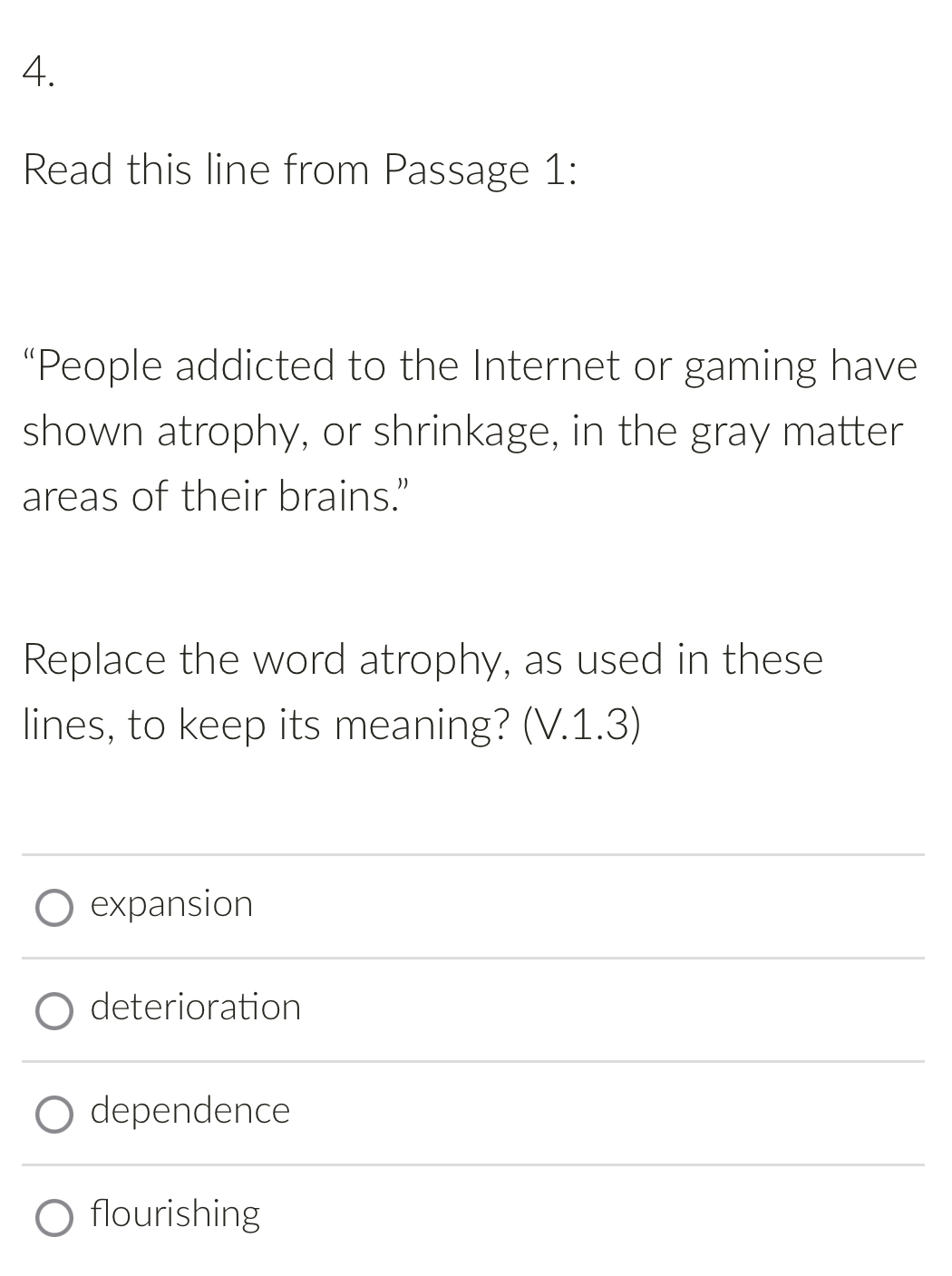 Read this line from Passage 1:
“People addicted to the Internet or gaming have
shown atrophy, or shrinkage, in the gray matter
areas of their brains.”
Replace the word atrophy, as used in these
lines, to keep its meaning? (V.1.3)
expansion
deterioration
dependence
flourishing