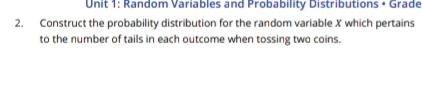 Random Variables and Probability Distributions • Grade 
2. Construct the probability distribution for the random variable X which pertains 
to the number of tails in each outcome when tossing two coins.