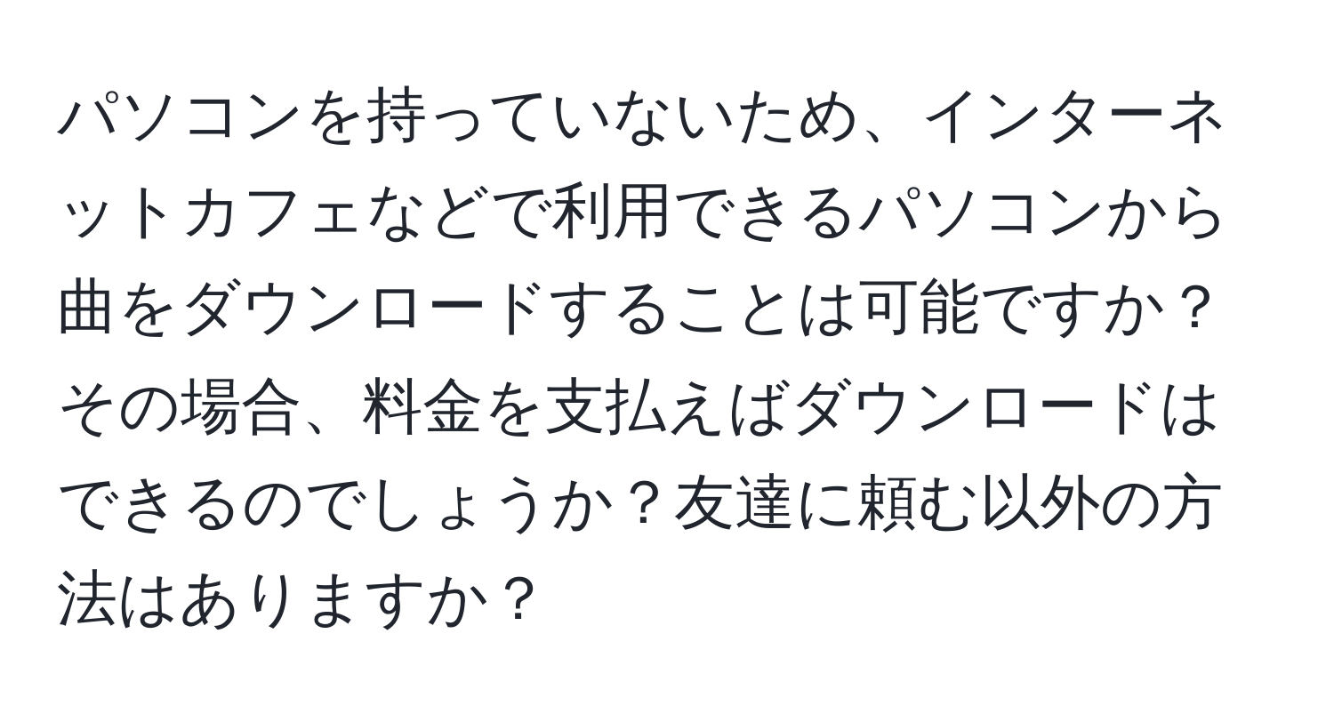 パソコンを持っていないため、インターネットカフェなどで利用できるパソコンから曲をダウンロードすることは可能ですか？その場合、料金を支払えばダウンロードはできるのでしょうか？友達に頼む以外の方法はありますか？