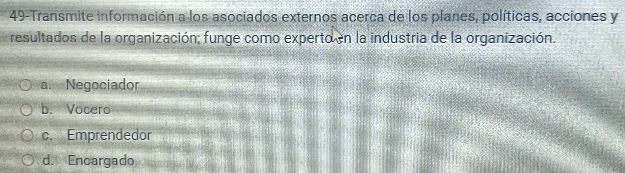 49-Transmite información a los asociados externos acerca de los planes, políticas, acciones y
resultados de la organización; funge como experto en la industria de la organización.
a. Negociador
b. Vocero
c. Emprendedor
d. Encargado