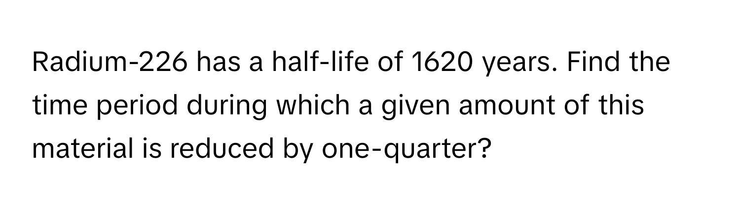 Radium-226 has a half-life of 1620 years. Find the time period during which a given amount of this material is reduced by one-quarter?