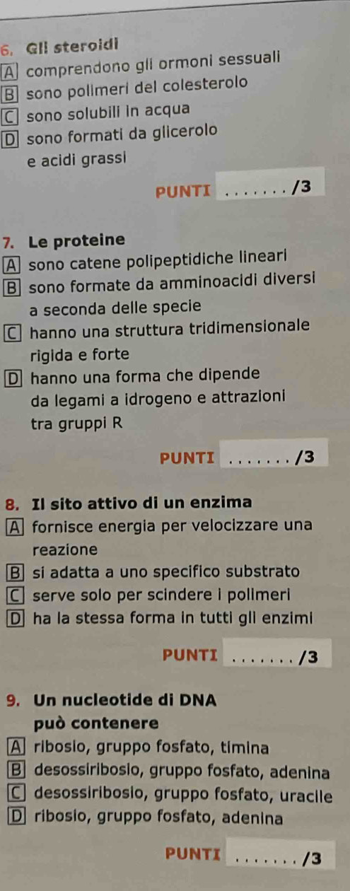 Gll steroidi
A comprendono gli ormoni sessuali
B sono polimeri del colesterolo
C sono solubili in acqua
D sono formati da glicerolo
e acidi grassi
PUNTI _/3
7. Le proteine
A sono catene polipeptidiche lineari
B sono formate da amminoacidi diversi
a seconda delle specie
C hanno una struttura tridimensionale
rigida e forte
D hanno una forma che dipende
da legami a idrogeno e attrazioni
tra gruppi R
PUNTI _/3
8. Il sito attivo di un enzima
A fornisce energia per velocizzare una
reazione
B si adatta a uno specifico substrato
C serve solo per scindere i polimeri
D ha la stessa forma in tutti gli enzimi
PUNTI _/3
9. Un nucleotide di DNA
può contenere
A ribosio, gruppo fosfato, timina
B] desossiribosio, gruppo fosfato, adenina
C desossiribosio, gruppo fosfato, uracile
D ribosio, gruppo fosfato, adenina
PUNTI_
/3