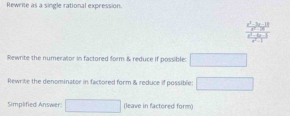 Rewrite as a single rational expression.
frac  (x^2-3x-10)/x^2-16  (x^2-4x-5)/x^2-1 
Rewrite the numerator in factored form & reduce if possible: □ 
Rewrite the denominator in factored form & reduce if possible: □ 
Simplified Answer: □ (leave in factored form)