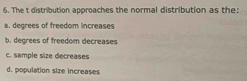 The t distribution approaches the normal distribution as the:
a. degrees of freedom increases
b. degrees of freedom decreases
c. sample size decreases
d. population size increases