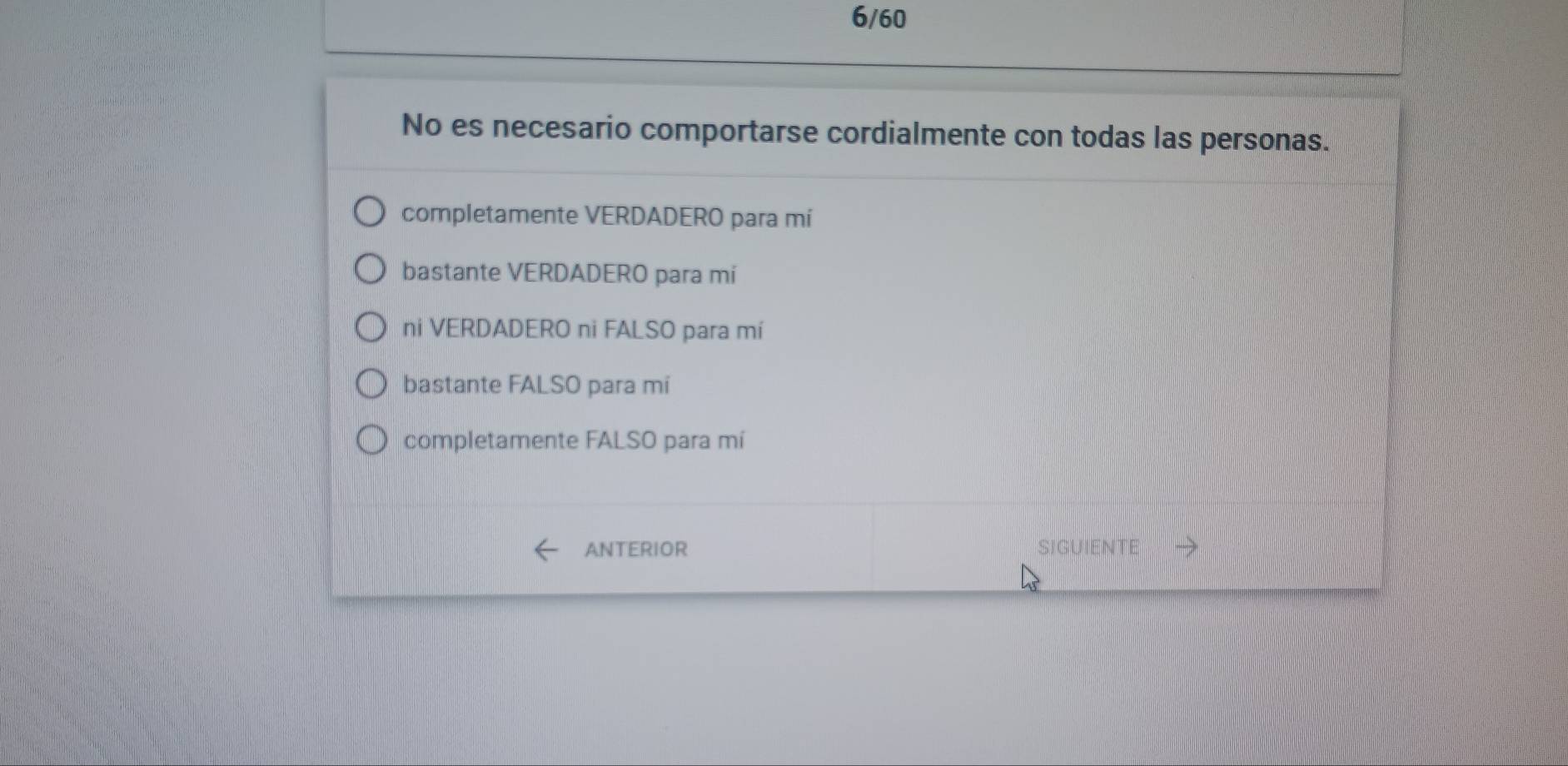 6/60
No es necesario comportarse cordialmente con todas las personas.
completamente VERDADERO para mi
bastante VERDADERO para mi
ni VERDADERO ni FALSO para mí
bastante FALSO para mi
completamente FALSO para mí
ANTERIOR SIGUIENTE →