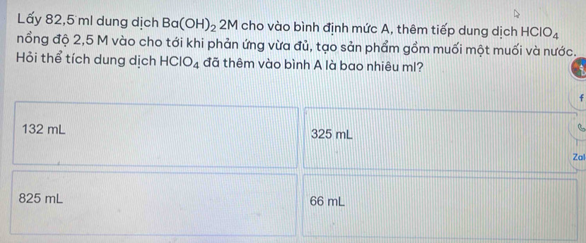 Lấy 82,5 ml dung dịch Ba(OH)_2 2M cho vào bình định mức A, thêm tiếp dung dịch HClO_4
nồng độ 2,5 M vào cho tới khi phản ứng vừa đủ, tạo sản phẩm gồm muối một muối và nước.
Hỏi thể tích dung dịch HCIO_4 đã thêm vào bình A là bao nhiêu ml?
f
132 mL 325 mL
Zal
825 mL 66 mL