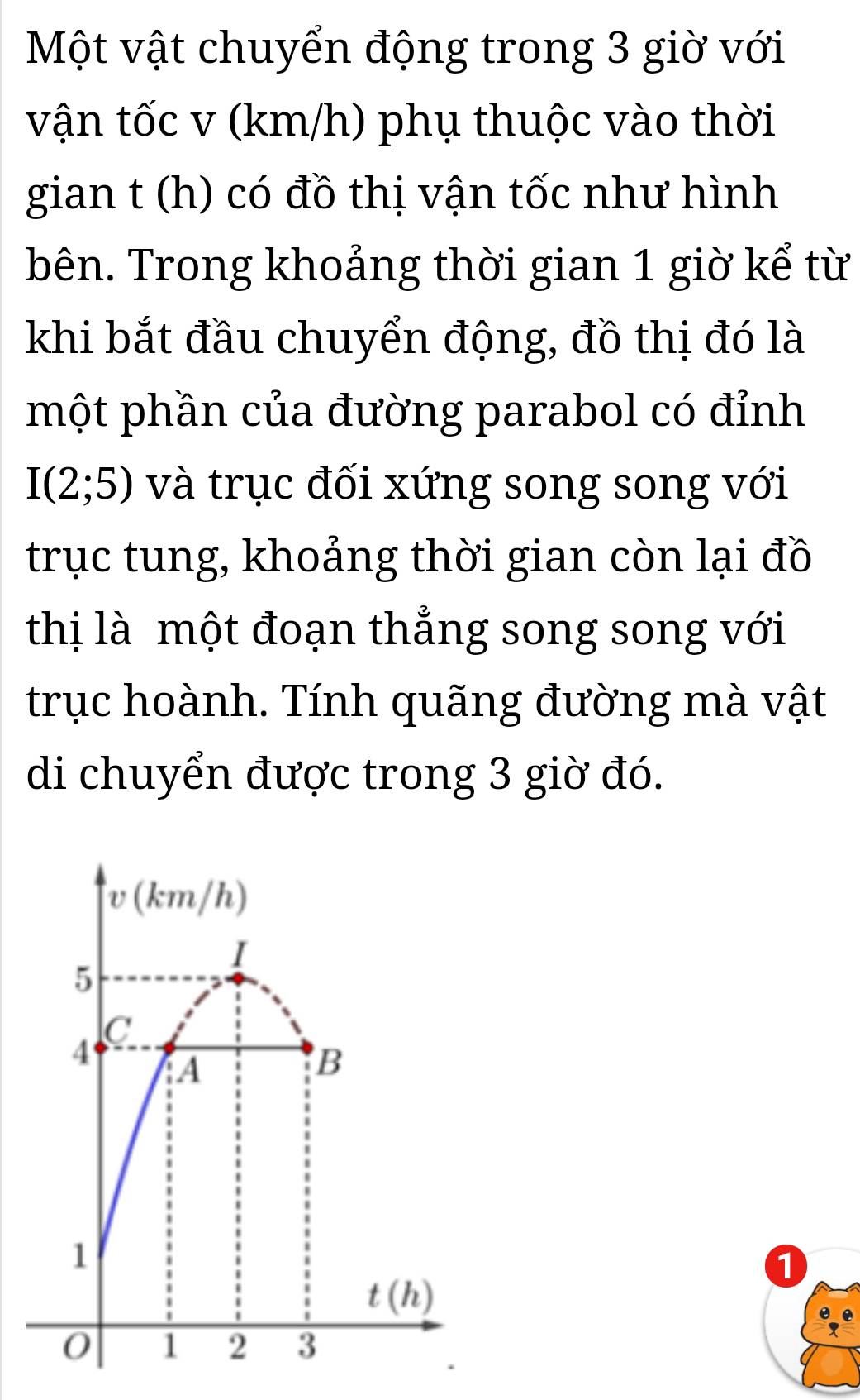 Một vật chuyển động trong 3 giờ với
vận tốc v (km/h) phụ thuộc vào thời
gian t (h) có đồ thị vận tốc như hình
bên. Trong khoảng thời gian 1 giờ kể từ
khi bắt đầu chuyển động, đồ thị đó là
một phần của đường parabol có đỉnh
I(2;5) và trục đối xứng song song với
trục tung, khoảng thời gian còn lại đồ
thị là một đoạn thẳng song song với
trục hoành. Tính quãng đường mà vật
di chuyển được trong 3 giờ đó.
1
e