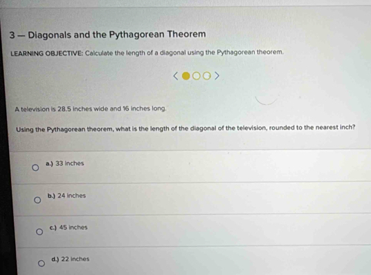 3 — Diagonals and the Pythagorean Theorem
LEARNING OBJECTIVE: Calculate the length of a diagonal using the Pythagorean theorem.
A television is 28.5 inches wide and 16 inches long.
Using the Pythagorean theorem, what is the length of the diagonal of the television, rounded to the nearest inch?
a.) 33 inches
b.) 24 inches
c.) 45 inches
d.) 22 inches