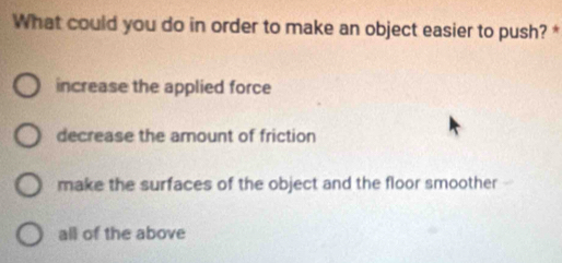 What could you do in order to make an object easier to push? *
increase the applied force
decrease the amount of friction
make the surfaces of the object and the floor smoother
all of the above