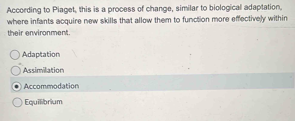 According to Piaget, this is a process of change, similar to biological adaptation,
where infants acquire new skills that allow them to function more effectively within
their environment.
Adaptation
Assimilation
Accommodation
Equilibrium