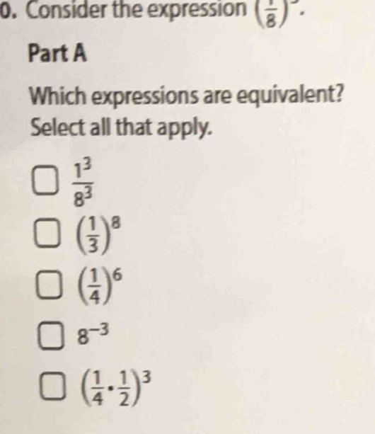 Consider the expression ( 1/8 )^-. 
Part A
Which expressions are equivalent?
Select all that apply.
 1^3/8^3 
( 1/3 )^8
( 1/4 )^6
8^(-3)
( 1/4 ·  1/2 )^3