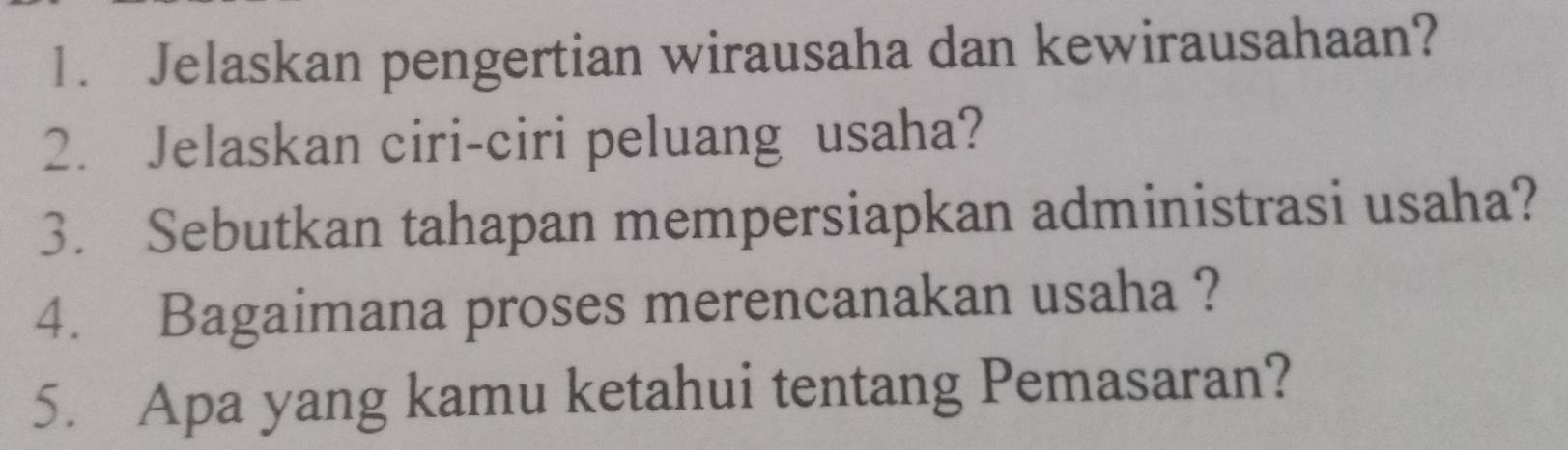 Jelaskan pengertian wirausaha dan kewirausahaan? 
2. Jelaskan ciri-ciri peluang usaha? 
3. Sebutkan tahapan mempersiapkan administrasi usaha? 
4. Bagaimana proses merencanakan usaha ? 
5. Apa yang kamu ketahui tentang Pemasaran?