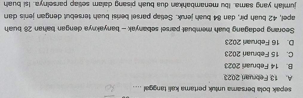 sepak bola bersama untuk pertama kali tanggal ....
A. 13 Februari 2023
B. 14 Februari 2023
C. 15 Februari 2023
D. 16 Februari 2023
Seorang pedagang buah membuat parsel sebanyak - banyaknya dengan bahan 28 buah
apel, 42 buah pir, dan 84 buah jeruk. Setiap parsel berisi buah tersebut dengan jenis dan
jumlah yang sama. Ibu menambahkan dua buah pisang dalam setiap parselnya. Isi buah