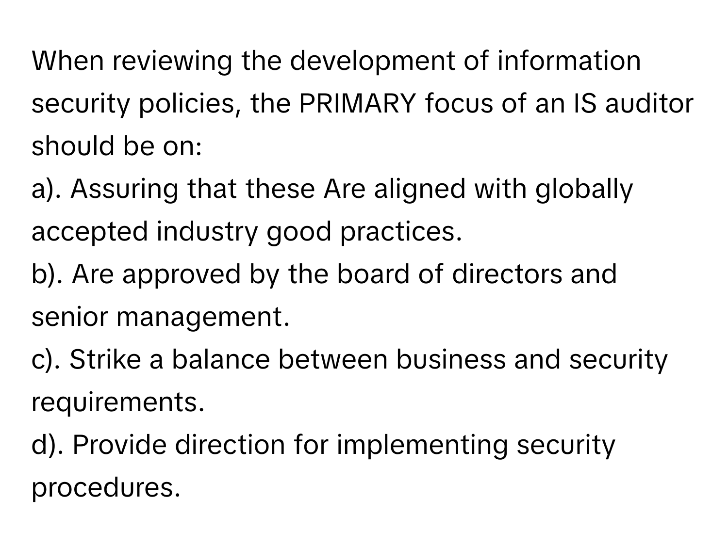 When reviewing the development of information security policies, the PRIMARY focus of an IS auditor should be on:

a). Assuring that these Are aligned with globally accepted industry good practices.
b). Are approved by the board of directors and senior management.
c). Strike a balance between business and security requirements.
d). Provide direction for implementing security procedures.